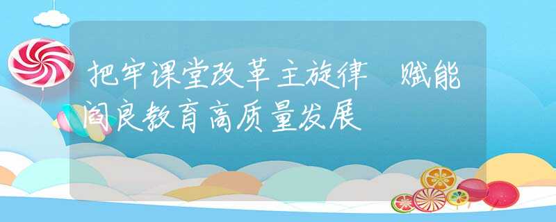 把牢课堂改革主旋律 赋能阎良教育高质量发展