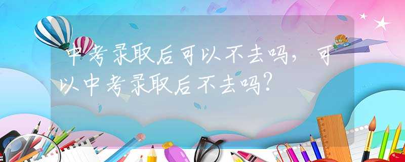 中考录取后可以不去吗，可以中考录取后不去吗？