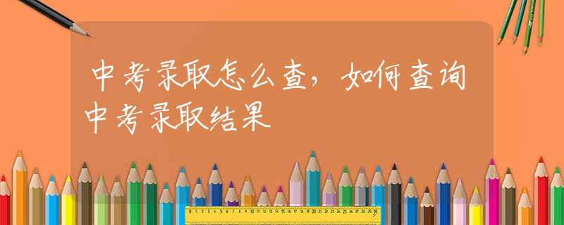 中考录取怎么查，如何查询中考录取结果