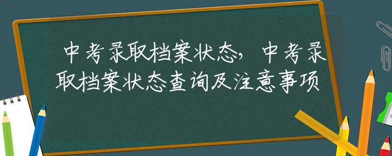 中考录取档案状态，中考录取档案状态查询及注意事项