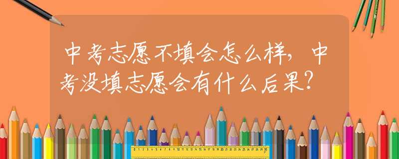 中考志愿不填会怎么样，中考没填志愿会有什么后果？