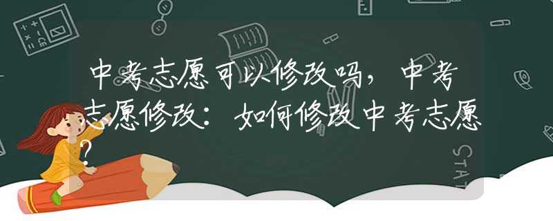 中考志愿可以修改吗，中考志愿修改：如何修改中考志愿？