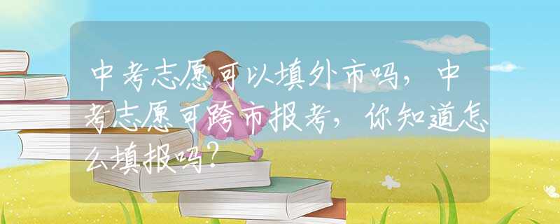 中考志愿可以填外市吗，中考志愿可跨市报考，你知道怎么填报吗？