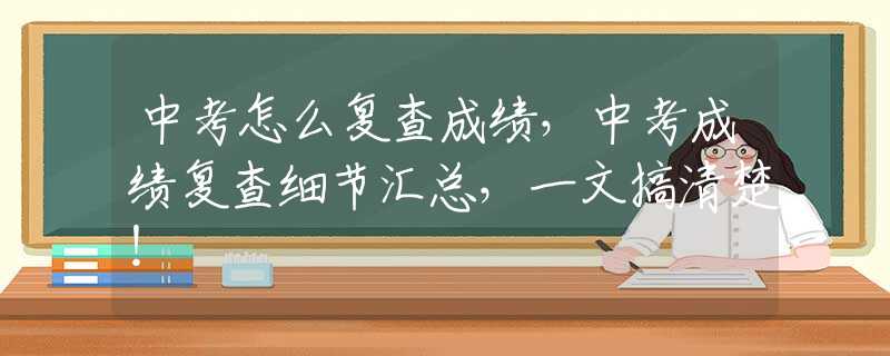 中考怎么复查成绩，中考成绩复查细节汇总，一文搞清楚！