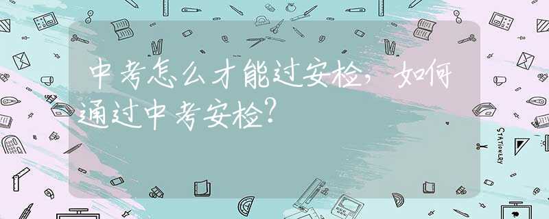 中考怎么才能过安检，如何通过中考安检？
