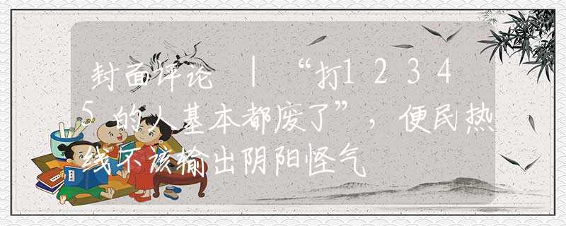 封面评论 |“打12345的人基本都废了”，便民热线不该输出阴阳怪气