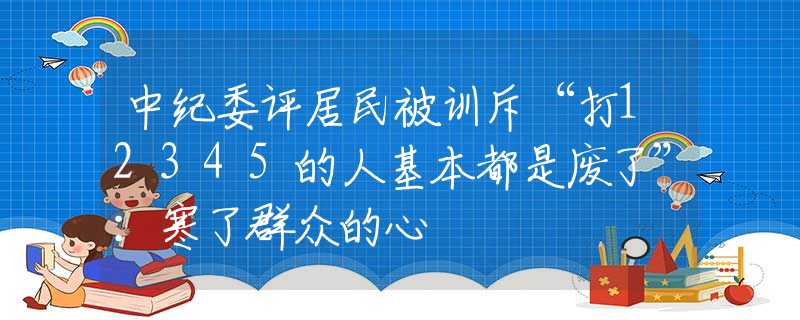 中纪委评居民被训斥“打12345的人基本都是废了”：寒了群众的心