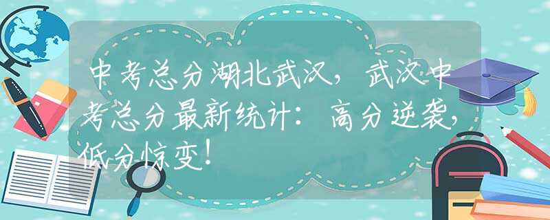 中考总分湖北武汉，武汉中考总分最新统计：高分逆袭，低分惊变！