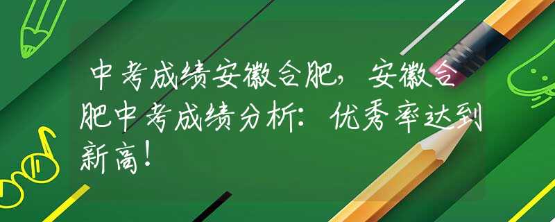 中考成绩安徽合肥，安徽合肥中考成绩分析：优秀率达到新高！