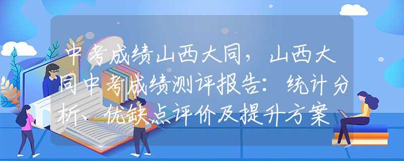 中考成绩山西大同，山西大同中考成绩测评报告：统计分析、优缺点评价及提升方案