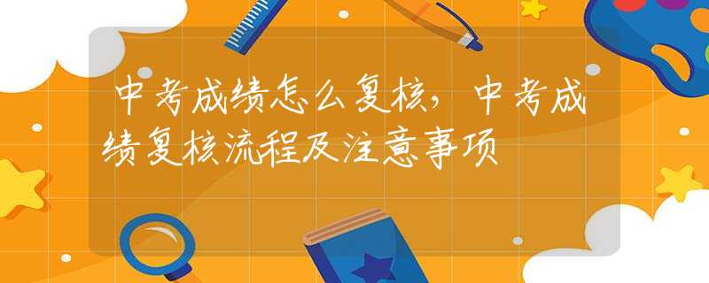 中考成绩怎么复核，中考成绩复核流程及注意事项