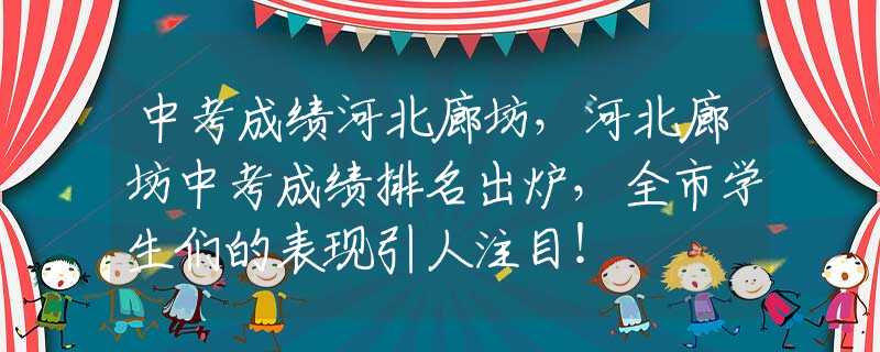 中考成绩河北廊坊，河北廊坊中考成绩排名出炉，全市学生们的表现引人注目！