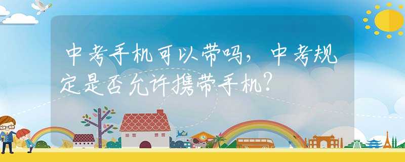 中考手机可以带吗，中考规定是否允许携带手机？
