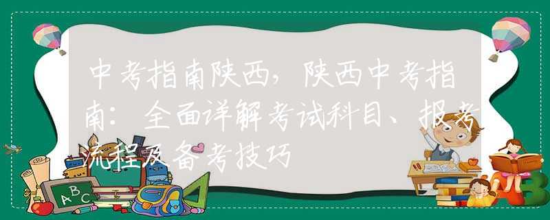 中考指南陕西，陕西中考指南：全面详解考试科目、报考流程及备考技巧