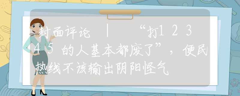 封面评论 | “打12345的人基本都废了”，便民热线不该输出阴阳怪气