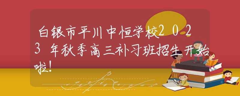 白银市平川中恒学校2023年秋季高三补习班招生开始啦！