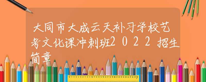 大同市大成云天补习学校艺考文化课冲刺班2022招生简章