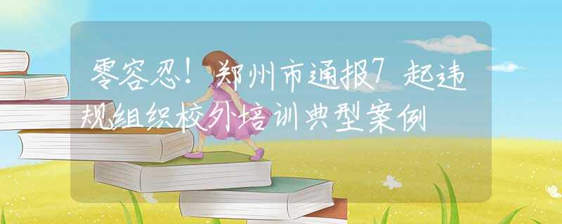 零容忍！郑州市通报7起违规组织校外培训典型案例