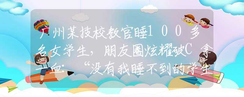 广州某技校教官睡100多名女学生，朋友圈炫耀破C拿一血:“没有我睡不到的学生”！