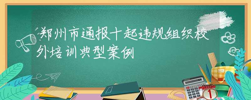 郑州市通报十起违规组织校外培训典型案例