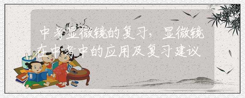 中考显微镜的复习，显微镜在中考中的应用及复习建议