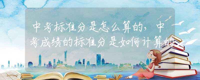中考标准分是怎么算的，中考成绩的标准分是如何计算的