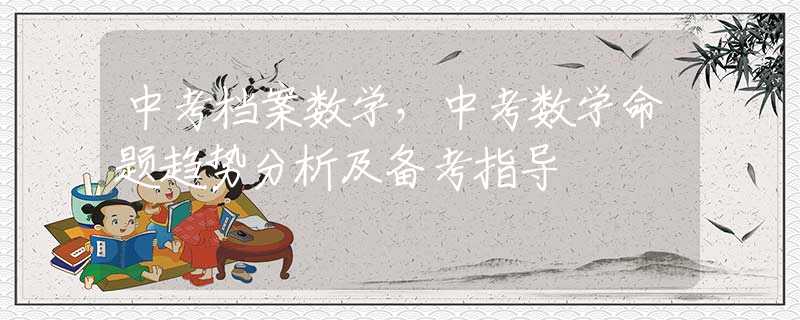 中考档案数学，中考数学命题趋势分析及备考指导