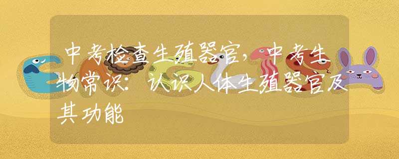中考检查生殖器官，中考生物常识：认识人体生殖器官及其功能