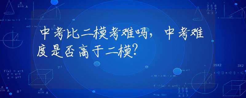 中考比二模考难吗，中考难度是否高于二模？