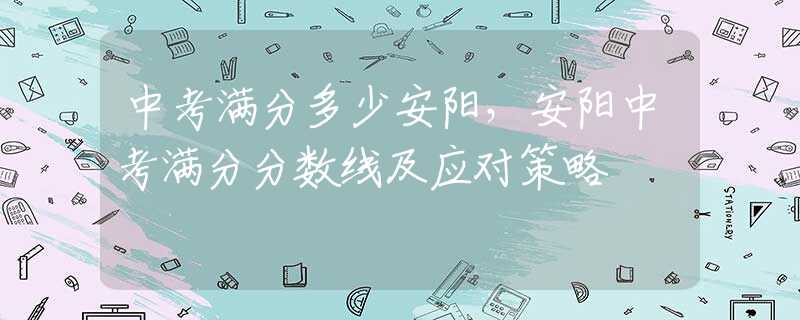 中考满分多少安阳，安阳中考满分分数线及应对策略