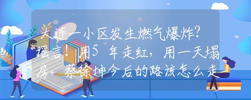 大连一小区发生燃气爆炸？谣言！用5年走红，用一天塌房，蔡徐坤今后的路该怎么走
