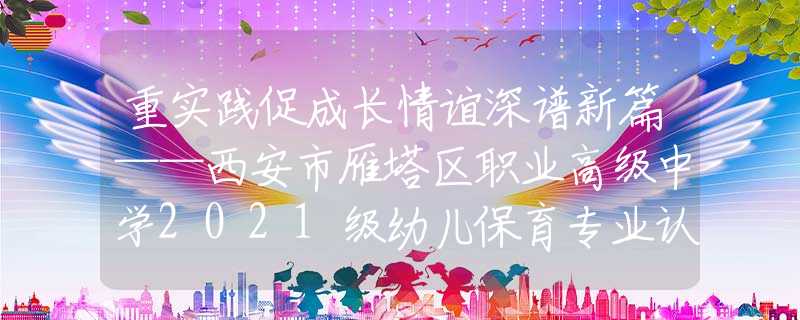 重实践促成长情谊深谱新篇——西安市雁塔区职业高级中学2021级幼儿保育专业认识实习活动圆满结束