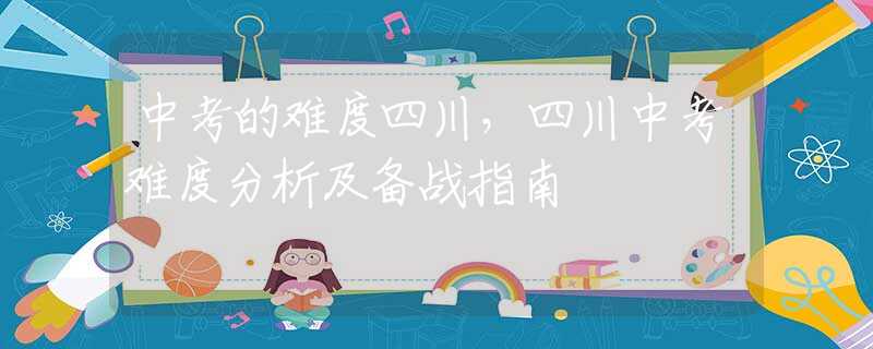 中考的难度四川，四川中考难度分析及备战指南