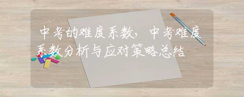 中考的难度系数，中考难度系数分析与应对策略总结