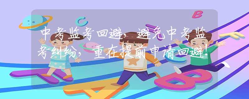 中考监考回避，避免中考监考纠纷，重在提前申请回避！