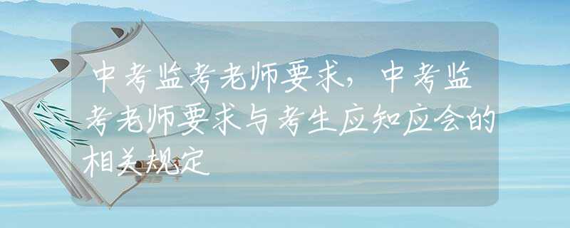 中考监考老师要求，中考监考老师要求与考生应知应会的相关规定