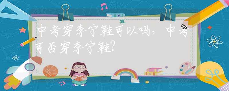 中考穿李宁鞋可以吗，中考可否穿李宁鞋？