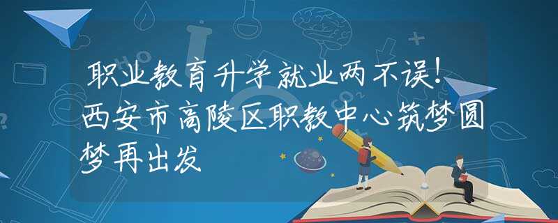 职业教育升学就业两不误！西安市高陵区职教中心筑梦圆梦再出发