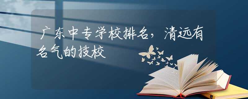 广东中专学校排名，清远有名气的技校