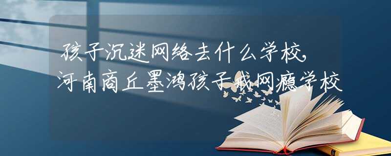 孩子沉迷网络去什么学校,河南商丘墨鸿孩子戒网瘾学校