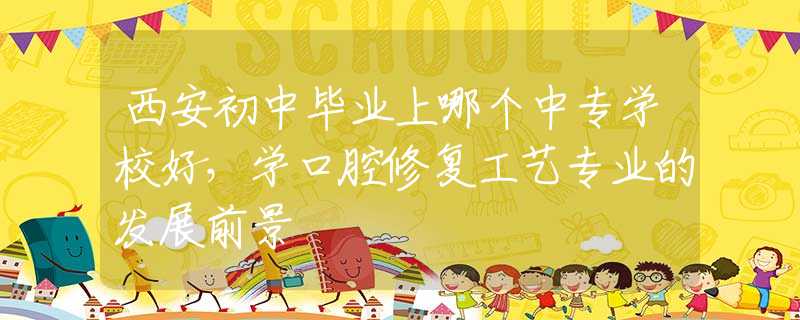 西安初中毕业上哪个中专学校好，学口腔修复工艺专业的发展前景