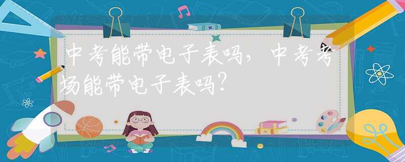 中考能带电子表吗，中考考场能带电子表吗？