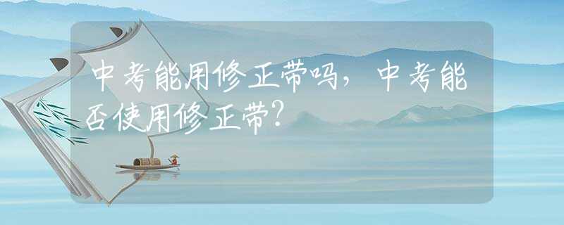 中考能用修正带吗，中考能否使用修正带？