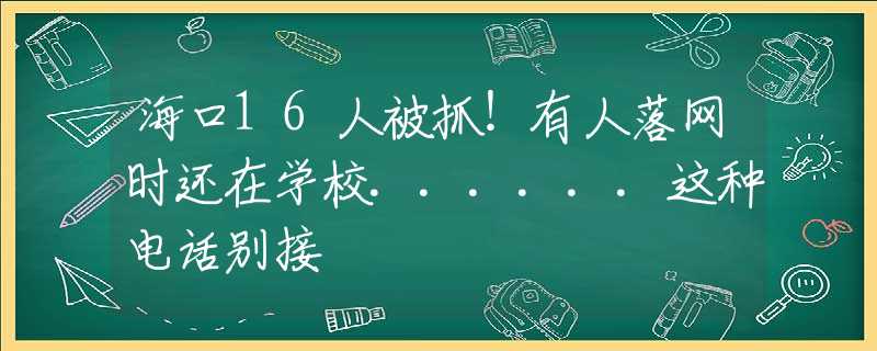 海口16人被抓！有人落网时还在学校......这种电话别接