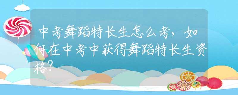 中考舞蹈特长生怎么考，如何在中考中获得舞蹈特长生资格？
