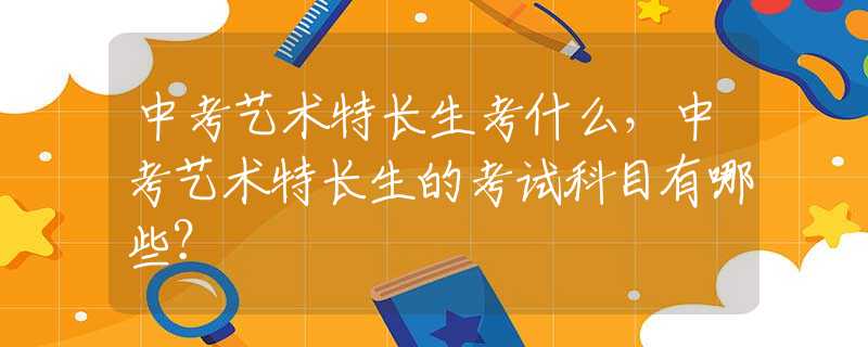 中考艺术特长生考什么，中考艺术特长生的考试科目有哪些？