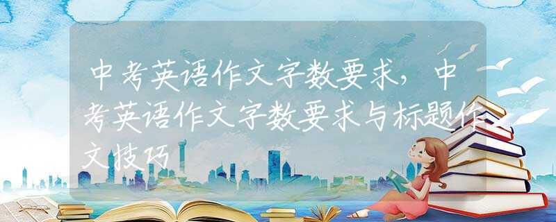 中考英语作文字数要求，中考英语作文字数要求与标题作文技巧