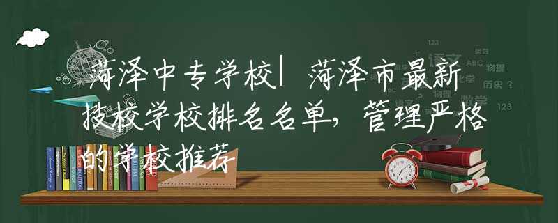 菏泽中专学校|菏泽市最新技校学校排名名单，管理严格的学校推荐
