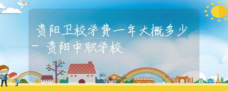 贵阳卫校学费一年大概多少-贵阳中职学校