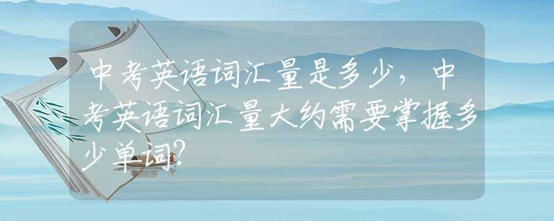 中考英语词汇量是多少，中考英语词汇量大约需要掌握多少单词？
